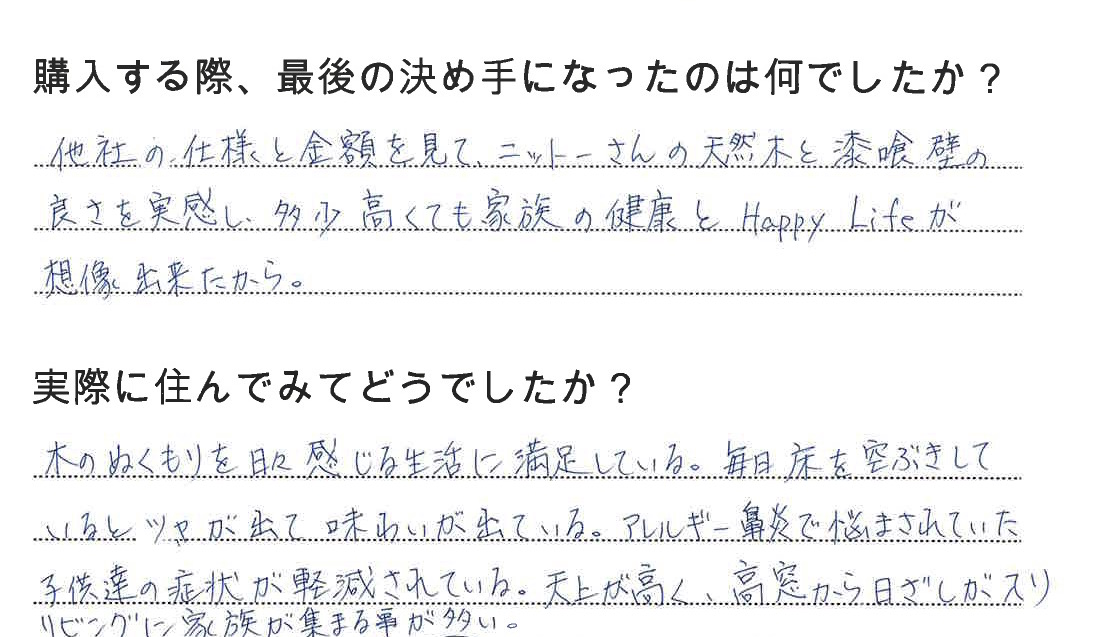 江戸川区で自然素材の注文住宅を建てるニットー住宅　購入する際、最後の決め手になったのは何でしたか？  他社の仕様と金額を見て、ニットーさんの天然モクと漆喰壁の良さを実感し、多少高くても家族の健康とHappyLifeが想像できたから。  実際に住んでみてどうですか？  木のぬくもりを日々感じる生活に満足している。毎日床を乾拭きしているとツヤが出て味わいが出ている。アレルギー鼻炎でなまされていた子供達の症状が軽減されている。天井がが高く、高窓から日差しが入りリビングに家族が集まることが多い。