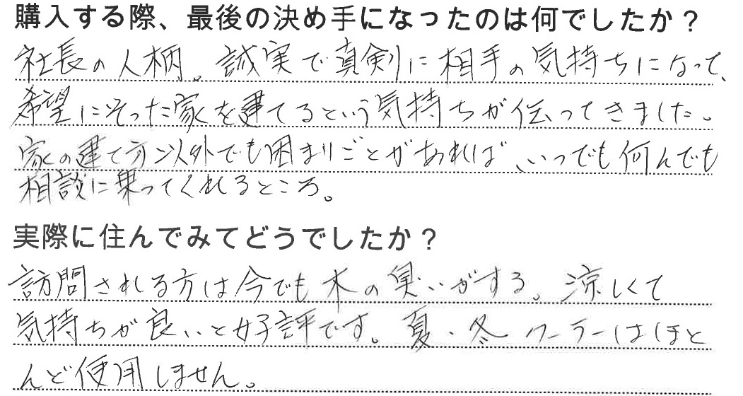 江戸川区で自然素材の注文住宅を建てるニットー住宅　購入する際、最後の決め手になったのは何でしたか？  社長の人柄、誠実で真剣に相手の気持ちになって、希望にそった家を建てるという気持ちが伝わってきました。 家の建て方以外でも困りごとがあれば、いつでも何でも相談に乗ってくれるところ。  実際に住んでみてどうですか？  訪問される方は今でも木の匂いがする、涼しくて気持ちがいいと好評です。夏・冬、クーラーはほとんど使用しません。
