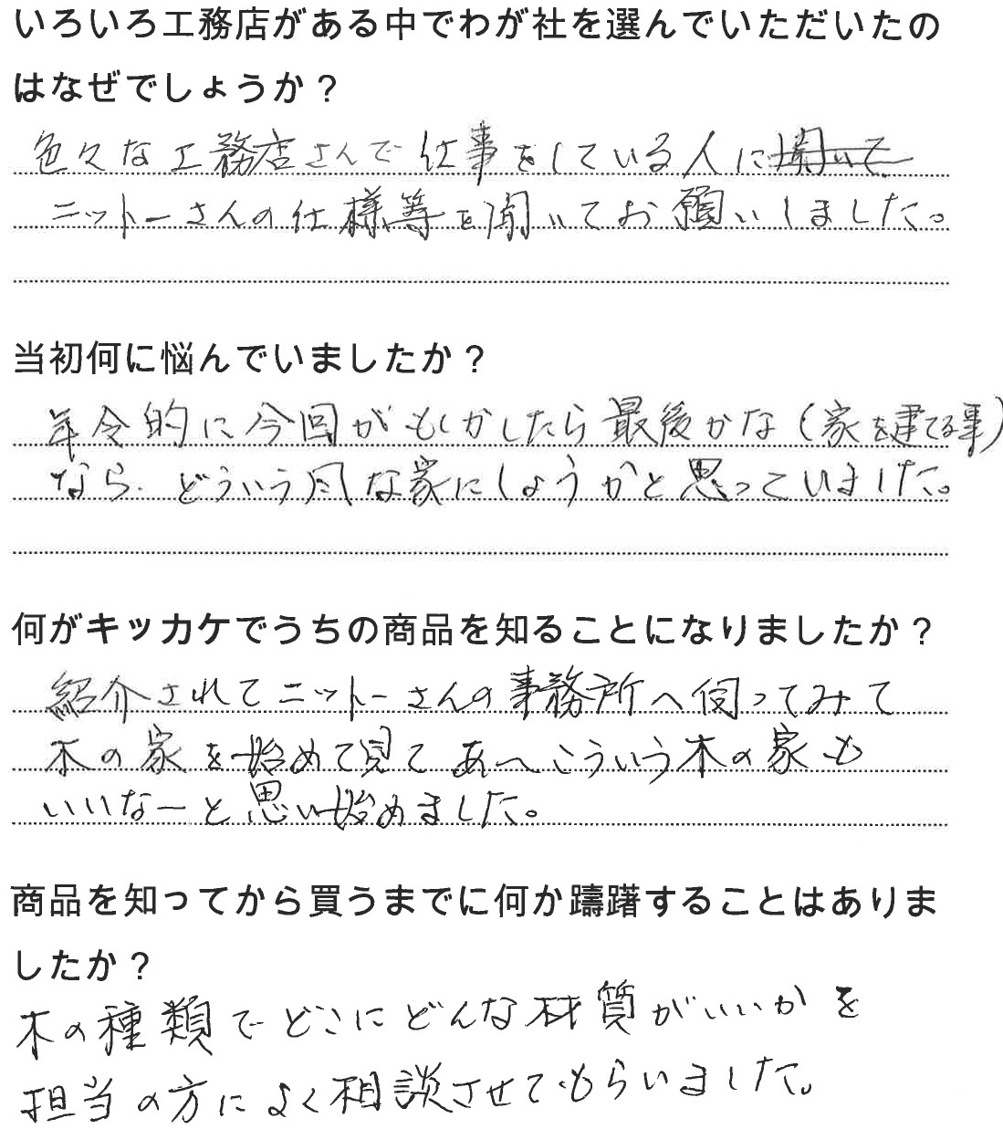 江戸川区で自然素材の注文住宅を建てるニットー住宅　いろいろ工務店がある中でわが社を選んでいただいたのはなぜでしょうか？  色々な工務店さんで仕事をしている人にニットーさんの仕様等を聞いてお願いしました。   当初何に悩んでいましたか？  年齢的に今回がもしかしたら最後かな（家を建てる事）なら、どういう風な家にしようかと思っていました。  何がキッカケでうちの商品を知ることになりました？  紹介されてニットーさんの事務所へ伺ってみて木の家を初めてみてあ〜こういう木の家もいいなーと思い始めました。  商品を知ってから買うまでに何か躊躇することはありましたか？  木の種類でどこにどんな材質がいいかを担当の方によく相談させてもらいました。