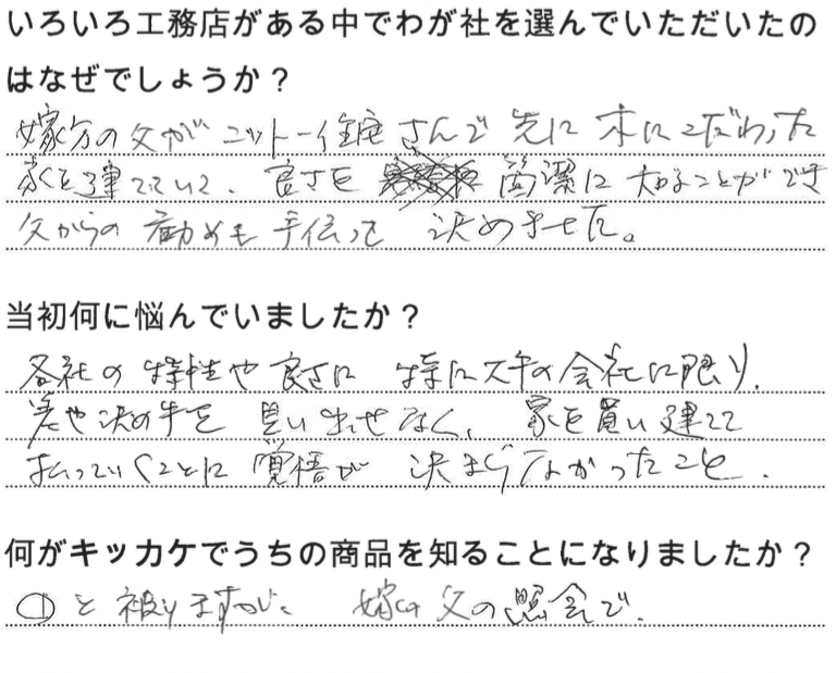 江戸川区で自然素材の注文住宅を建てるニットー住宅 いろいろ工務店がある中でわが社を選んでいただいたのはなぜでしょうか? 嫁方の父がニットー住宅さんで先に樹にこだわった家を建てていて、良さを簡潔に知ることができ父からの勧めも手伝って決めました。 当初何に悩んでいましたか? 各社の特性や良さ。特に大手の会社に限り決めてを見出せなく、家を買いたてて払っていくことに覚悟が決まらなかったこと。 何がキッカケでうちの商品を知ることになりました? ①と被りますが、嫁の父の紹介で。