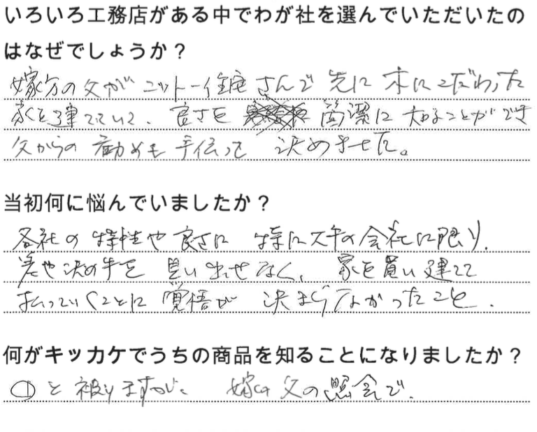 江戸川区で自然素材の注文住宅を建てるニットー住宅　いろいろ工務店がある中でわが社を選んでいただいたのはなぜでしょうか？  嫁方の父がニットー住宅さんで先に樹にこだわった家を建てていて、良さを簡潔に知ることができ父からの勧めも手伝って決めました。  当初何に悩んでいましたか？ 各社の特性や良さ。特に大手の会社に限り決めてを見出せなく、家を買いたてて払っていくことに覚悟が決まらなかったこと。  何がキッカケでうちの商品を知ることになりました？  ①と被りますが、嫁の父の紹介で。