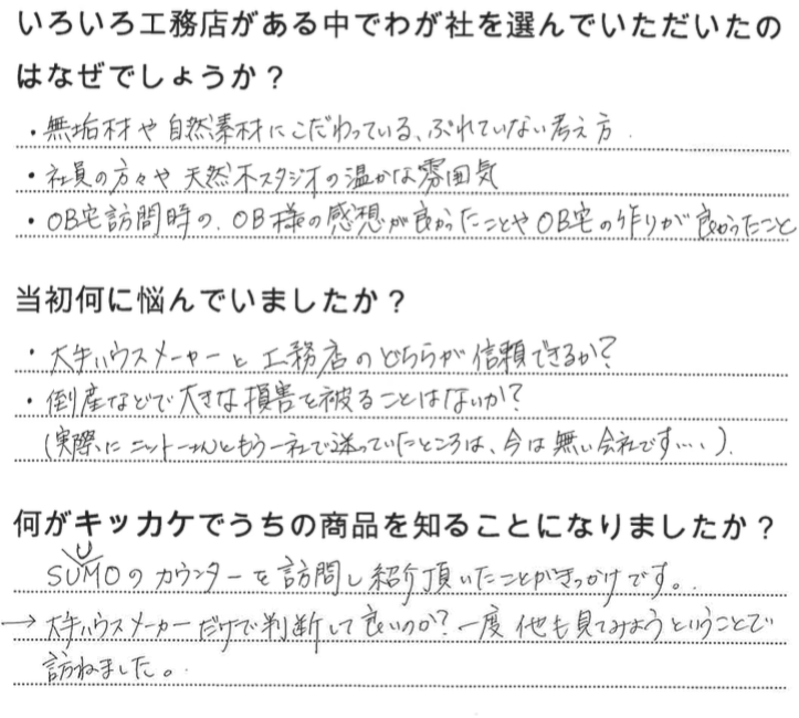 江戸川区で自然素材の注文住宅を建てるニットー住宅 いろいろ工務店がある中でわが社を選んでいただいたのはなぜでしょうか? ・無垢材や自然素材にこだわっている、ぶれていない考え方 ・社員の方々や天然木スタジオの温かな雰囲気 ・OB宅訪問時の、OB様の乾燥がよかったことやOB宅の作りが良かったこと 当初何に悩んでいましたか? ・大手ハウスメーカーと工務店のどちらが信頼できるか? ・倒産などで大きな存在を被ることはないか? (実際にニットーさんともう一社で迷っていたところは今はない会社です・・・) 何がキッカケでうちの商品を知ることになりました? SUUMOのカウンターを訪問し紹介頂いたことがきかけです。 →大手ハウスメーカーだけで判断していいのか?一度他も見てみようということで訪ねました。