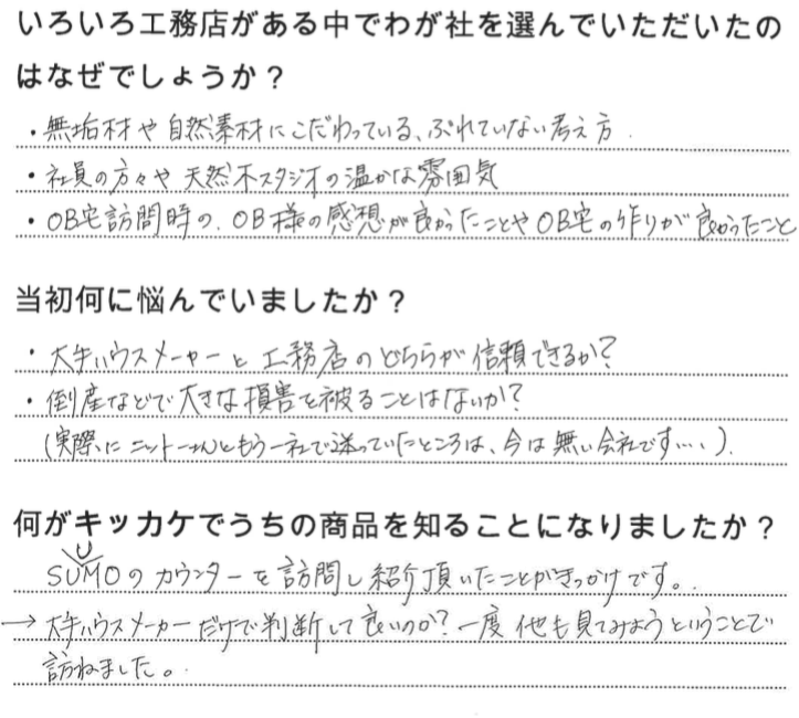 江戸川区で自然素材の注文住宅を建てるニットー住宅　いろいろ工務店がある中でわが社を選んでいただいたのはなぜでしょうか？  ・無垢材や自然素材にこだわっている、ぶれていない考え方 ・社員の方々や天然木スタジオの温かな雰囲気 ・OB宅訪問時の、OB様の乾燥がよかったことやOB宅の作りが良かったこと   当初何に悩んでいましたか？  ・大手ハウスメーカーと工務店のどちらが信頼できるか？ ・倒産などで大きな存在を被ることはないか？ （実際にニットーさんともう一社で迷っていたところは今はない会社です・・・）  何がキッカケでうちの商品を知ることになりました？  SUUMOのカウンターを訪問し紹介頂いたことがきかけです。 →大手ハウスメーカーだけで判断していいのか？一度他も見てみようということで訪ねました。