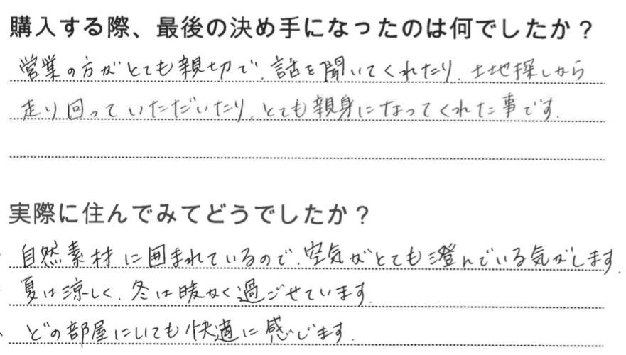 江戸川区で自然素材の注文住宅を建てるニットー住宅　購入する際、最後の決め手になったのは何でしたか？  営業の方がとても親切で、話を聞いてくれたり、土地探しから走り回っていただいたり、とても親身になってくれた事です。  実際に住んでみてどうですか？  自然素材に囲まれているので、空気がとても澄んでいる気がします。 夏は涼しく、冬は暖かく過ごせています。 どの部屋にいても快適に感じます。