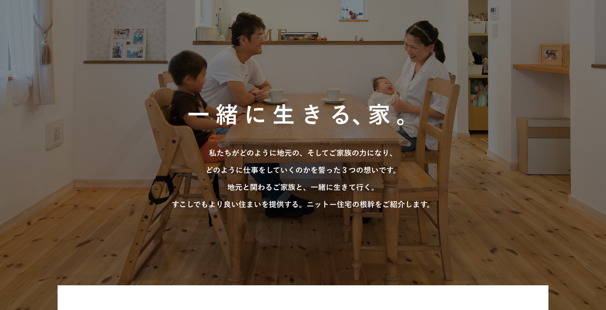 一緒に生きる、家。私たちがどのように地元の、そしてご家族の力になり、どのように仕事をしていくのかを誓った３つの想いです。地元と関わるご家族と、一緒に生きていく。すこしでもより良い住まいを提供する。ニットー住宅の根幹をご紹介します。