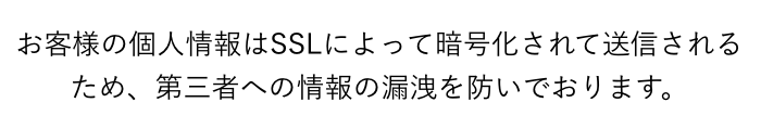 お客様の個人情報はSSLによって暗号化されて送信されるため、 第三者への情報の漏洩を防いでおります。