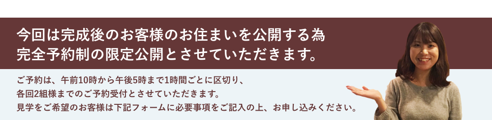 今回は完成後のお客様のお住まいを公開する為 完全予約制の限定公開とさせていただきます。ご予約は、午前10時から午後5時まで1時間ごとに区切り、 各回2組様までのご予約受付とさせていただきます。 見学をご希望のお客様は下記フォームに必要事項をご記入の上、お申し込みください。