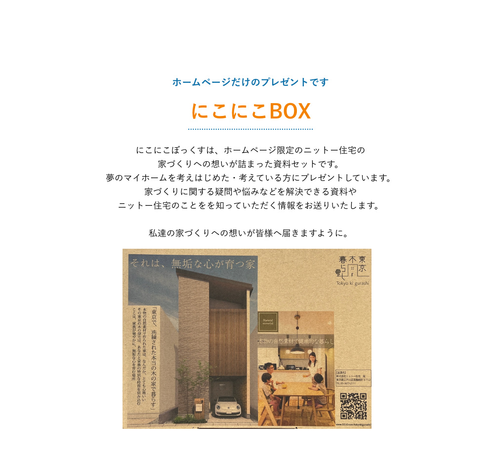江戸川区で自然素材の注文住宅を建てるニットー住宅 にこにこぼっくすは、ホームページ限定のニットー住宅の 家づくりへの想いが詰まった資料セットです。 夢のマイホームを考えはじめた・考えている方にプレゼントしています。 家づくりに関する疑問や悩みなどを解決できる資料や ニットー住宅のことをを知っていただく情報をお送りいたします。 私達の家づくりへの想いが皆様へ届きますように。