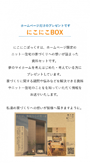 江戸川区で自然素材の注文住宅を建てるニットー住宅 にこにこぼっくすは、ホームページ限定のニットー住宅の 家づくりへの想いが詰まった資料セットです。 夢のマイホームを考えはじめた・考えている方にプレゼントしています。 家づくりに関する疑問や悩みなどを解決できる資料や ニットー住宅のことをを知っていただく情報をお送りいたします。 私達の家づくりへの想いが皆様へ届きますように。