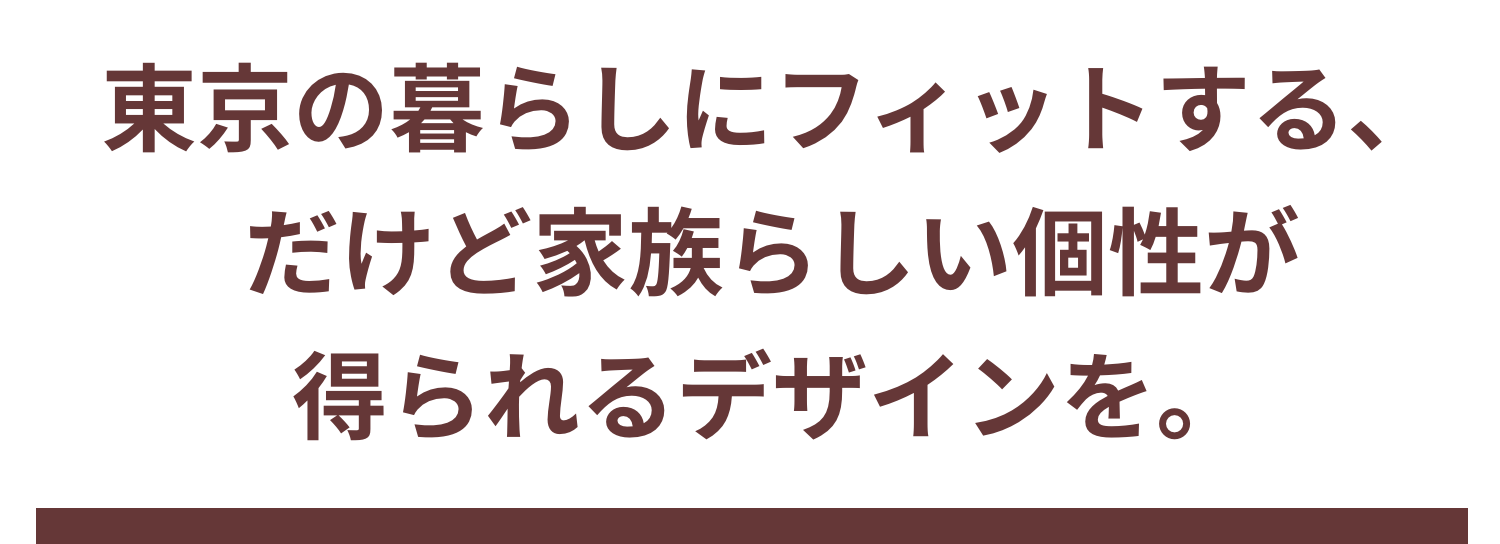 東京の暮らしにフィットする、 だけど家族らしい個性が得られるデザインを。